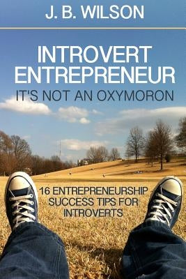 Introvert Entrepreneur - It's not an Oxymoron: 16 Entrepreneurship Success Tips For Introverts by Wilson, J. B.