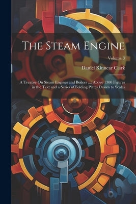 The Steam Engine: A Treatise On Steam Engines and Boilers ...: Above 1300 Figures in the Text and a Series of Folding Plates Drawn to Scales; Volume 3 by Clark, Daniel Kinnear