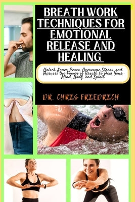 Breath Work Techniques for Emotional Release and Healing: Unlock Inner Peace, Overcome Stress, and Harness the Power of Breath to Heal Your Mind, Body by Friedrich, Chris