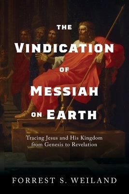 The Vindication of Messiah on Earth: Tracing Jesus and His Kingdom from Genesis to Revelation by Weiland, Forrest S.