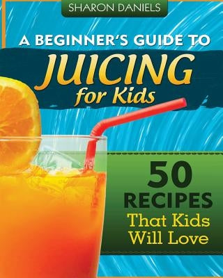 A Beginner's Guide To Juicing For Kids: 50 Recipes That Kids Will Love by Daniels, Sharon