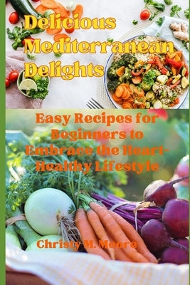 Delicious Mediterranean Delights: Easy Recipes for Beginners to Embrace the Heart-Healthy Lifestyle by Moore, Christy M.