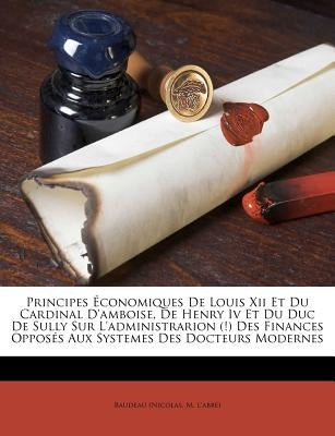 Principes Économiques de Louis XII Et Du Cardinal d'Amboise, de Henry IV Et Du Duc de Sully Sur l'Administrarion (!) Des Finances Opposés Aux Systemes by Baudeau (Nicolas, M. L'Abbe)