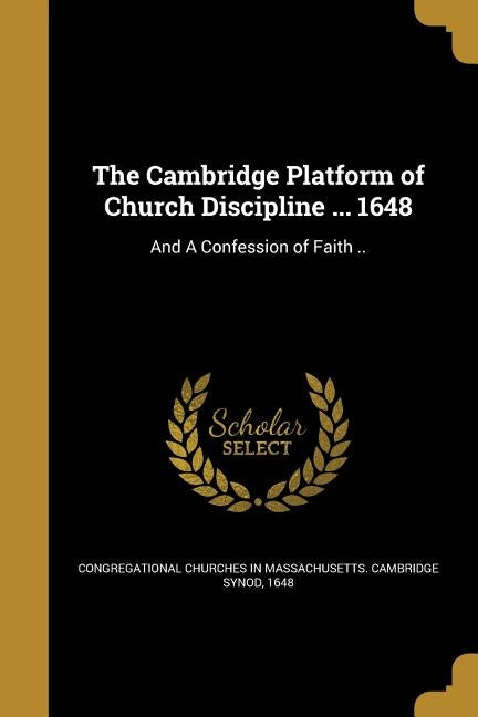 The Cambridge Platform of Church Discipline ... 1648: And A Confession of Faith .. by Congregational Churches in Massachusetts