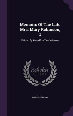 Memoirs Of The Late Mrs. Mary Robinson, 1: Written By Herself, In Two Volumes by Robinson, Mary