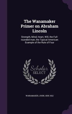 The Wanamaker Primer on Abraham Lincoln: Strength, Mind, Heart, Will, the Full-rounded man, the Typical American Example of the Rule of Four by Wanamaker, John