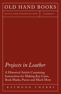 Projects in Leather - A Historical Article Containing Instructions for Making Key Cases, Book Marks, Purses and Much More by Cherry, Raymond