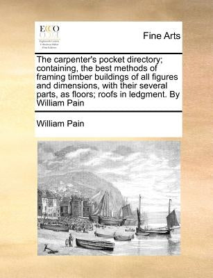 The Carpenter's Pocket Directory; Containing, the Best Methods of Framing Timber Buildings of All Figures and Dimensions, with Their Several Parts, as by Pain, William