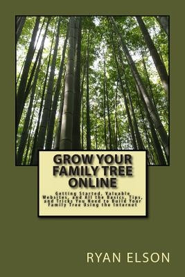 Grow Your Family Tree Online: Getting Started, Valuable Websites, and All the Basics, Tips, and Tricks You Need to Build Your Family Tree Using the by Elson, Ryan