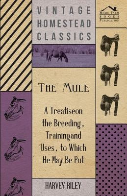 The Mule - A Treatise on the Breeding, Training and Uses, to Which He May Be Put by Riley, Harvey