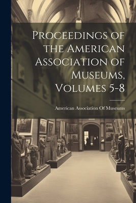 Proceedings of the American Association of Museums, Volumes 5-8 by American Association of Museums