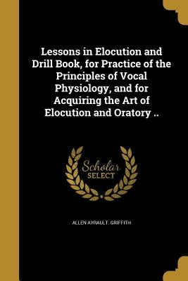 Lessons in Elocution and Drill Book, for Practice of the Principles of Vocal Physiology, and for Acquiring the Art of Elocution and Oratory .. by Griffith, Allen Ayrault