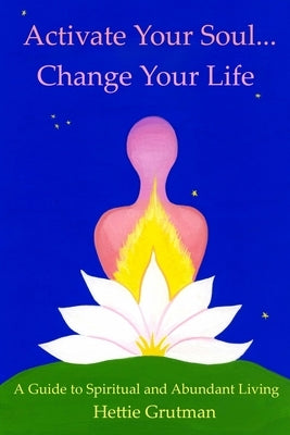 Activate Your Soul...Change Your Life: A Guide to Spiritual and Abundant Living by Grutman, Hettie