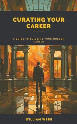 Curating Your Career: A Guide to Building Your Museum Career by Webb, William