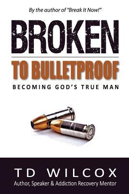 Broken to Bulletproof: Becoming God's TRUE Man by Wilcox, Td