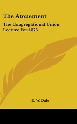 The Atonement: The Congregational Union Lecture For 1875 by Dale, R. W.