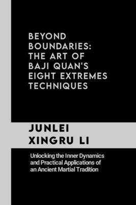 Beyond Boundaries: The Art of Baji Quan's Eight Extremes Techniques: Unlocking the Inner Dynamics and Practical Applications of an Ancien by Xingru Li, Junlei