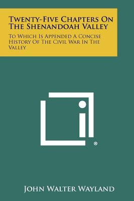Twenty-Five Chapters On The Shenandoah Valley: To Which Is Appended A Concise History Of The Civil War In The Valley by Wayland, John Walter