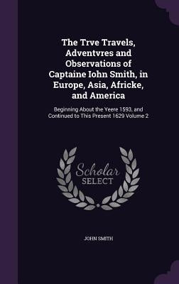 The Trve Travels, Adventvres and Observations of Captaine Iohn Smith, in Europe, Asia, Africke, and America: Beginning About the Yeere 1593, and Conti by Smith, John