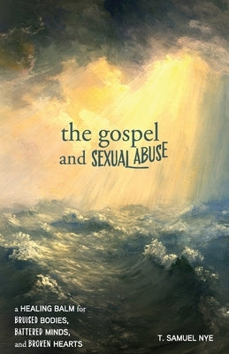 The Gospel and Sexual Abuse: A Healing Balm for Bruised Bodies, Battered Minds, and Broken Hearts by Nye, T. Samuel