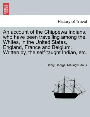 An Account of the Chippewa Indians, Who Have Been Travelling Among the Whites, in the United States, England, France and Belgium. Written By, the Self by Maungwudaus, Henry George