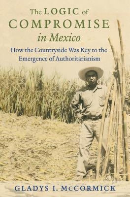 The Logic of Compromise in Mexico: How the Countryside Was Key to the Emergence of Authoritarianism by McCormick, Gladys I.