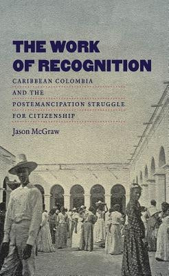 The Work of Recognition: Caribbean Colombia and the Postemancipation Struggle for Citizenship by McGraw, Jason