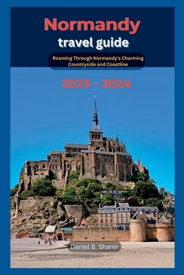Normandy travel guide: Roaming Through Normandy's Charming Countryside and Coastline 2023 - 2024 by B. Sharer, Daniel