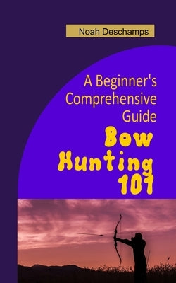 Bow Hunting 101: A Beginner's Comprehensive Guide by DesChamps, Noah