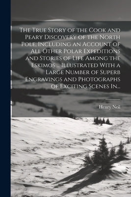The True Story of the Cook and Peary Discovery of the North Pole, Including an Account of All Other Polar Expeditions and Stories of Life Among the Es by Neil, Henry 1863-