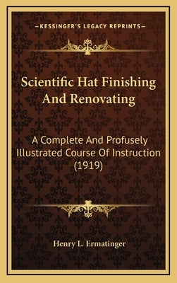 Scientific Hat Finishing And Renovating: A Complete And Profusely Illustrated Course Of Instruction (1919) by Ermatinger, Henry L.