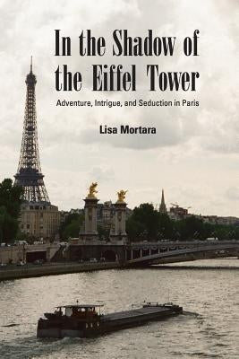 In the Shadow of the Eiffel Tower: Adventure, Intrigue, and Seduction in Paris by Mortara, Lisa