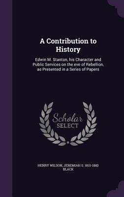 A Contribution to History: Edwin M. Stanton, his Character and Public Services on the eve of Rebellion, as Presented in a Series of Papers by Wilson, Henry