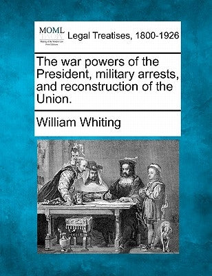 The War Powers of the President, Military Arrests, and Reconstruction of the Union. by Whiting, William