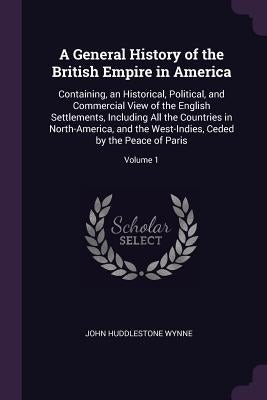 A General History of the British Empire in America: Containing, an Historical, Political, and Commercial View of the English Settlements, Including Al by Wynne, John Huddlestone
