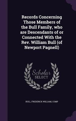 Records Concerning Those Members of the Bull Family, who are Descendants of or Connected With the Rev. William Bull (of Newport Pagnell) by Bull, Frederick William Comp