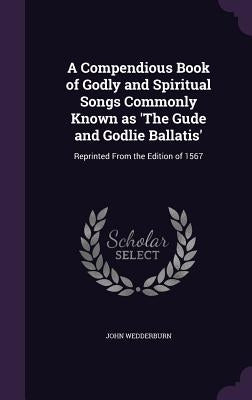 A Compendious Book of Godly and Spiritual Songs Commonly Known as 'The Gude and Godlie Ballatis': Reprinted From the Edition of 1567 by Wedderburn, John