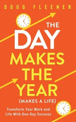 The Day Makes the Year (Makes a Life): Transform your work and life with One-Day Success by Fleener, Doug