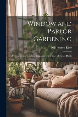 Window and Parlor Gardening: A Guide for the Selection, Propagation and Care of House-Plants by JÃ¶nsson-Rose, Nils