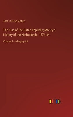 The Rise of the Dutch Republic; Motley's History of the Netherlands, 1574-84: Volume 3 - in large print by Motley, John Lothrop