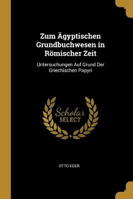 Zum Ägyptischen Grundbuchwesen in Römischer Zeit: Untersuchungen Auf Grund Der Griechischen Papyri by Eger, Otto