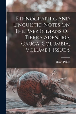 Ethnographic And Linguistic Notes On The Paez Indians Of Tierra Adentro, Cauca, Columbia, Volume 1, Issue 5 by Pittier, Henri