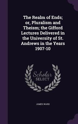 The Realm of Ends; or, Pluralism and Theism; the Gifford Lectures Delivered in the University of St. Andrews in the Years 1907-10 by Ward, James