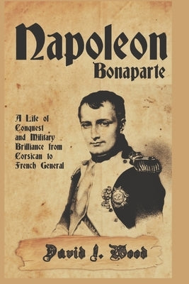 Napoleon Bonaparte: A Life of Conquest and Military Brilliance from Corsican to French General by Wood, David I.