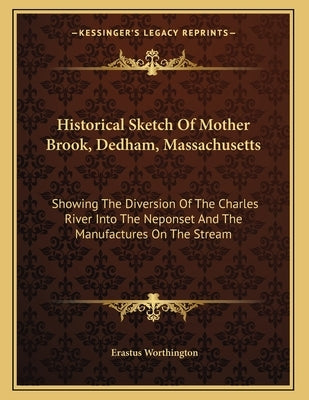 Historical Sketch Of Mother Brook, Dedham, Massachusetts: Showing The Diversion Of The Charles River Into The Neponset And The Manufactures On The Str by Worthington, Erastus
