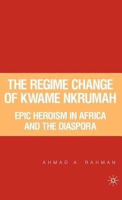 The Regime Change of Kwame Nkrumah: Epic Heroism in Africa and the Diaspora by Rahman, A.