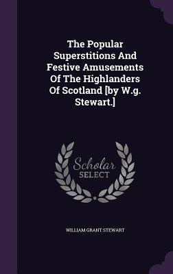The Popular Superstitions And Festive Amusements Of The Highlanders Of Scotland [by W.g. Stewart.] by Stewart, William Grant