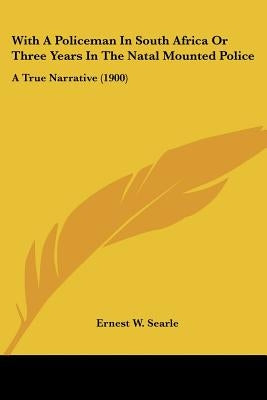 With A Policeman In South Africa Or Three Years In The Natal Mounted Police: A True Narrative (1900) by Searle, Ernest W.