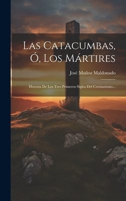 Las Catacumbas, Ó, Los Mártires: Historia De Los Tres Primeros Siglos Del Cristianismo... by Maldonado, JosÃ© MuÃ±oz