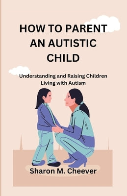 How to Parent an Autistic Child: Understanding and Raising Children Living with Autism by Cheever, Sharon M.